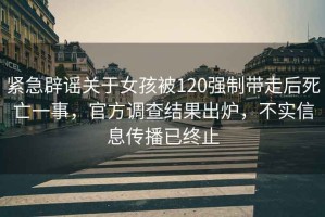 緊急辟謠關(guān)于女孩被120強(qiáng)制帶走后死亡一事，官方調(diào)查結(jié)果出爐，不實(shí)信息傳播已終止