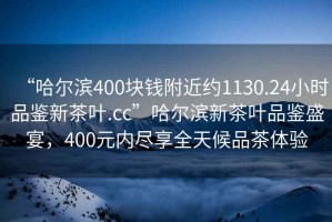 “哈爾濱400塊錢附近約1130.24小時品鑒新茶葉.cc”哈爾濱新茶葉品鑒盛宴，400元內(nèi)盡享全天候品茶體驗