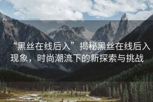 “黑絲在線后入”揭秘黑絲在線后入現(xiàn)象，時(shí)尚潮流下的新探索與挑戰(zhàn)