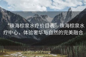 “珠海棕泉水療價(jià)目表”珠海棕泉水療中心，體驗(yàn)奢華與自然的完美融合