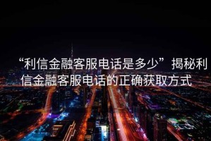 “利信金融客服電話是多少”揭秘利信金融客服電話的正確獲取方式