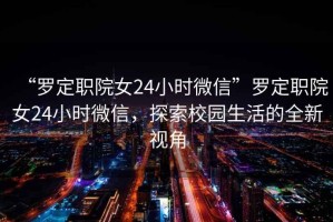 “羅定職院女24小時微信”羅定職院女24小時微信，探索校園生活的全新視角