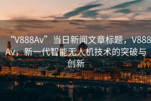 “V888Av”當日新聞文章標題，V888Av，新一代智能無人機技術的突破與創(chuàng)新