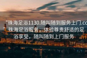 “珠海足浴1130.隨叫隨到服務(wù)上門.cc”珠海足浴服務(wù)，體驗(yàn)尊貴舒適的足浴享受，隨叫隨到上門服務(wù)