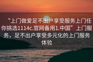 “上門做愛足不出戶享受服務(wù)上門任你挑選1114c.官網(wǎng)備用1.中國”上門服務(wù)，足不出戶享受多元化的上門服務(wù)體驗