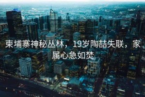 柬埔寨神秘叢林，19歲陶喆失聯(lián)，家屬心急如焚