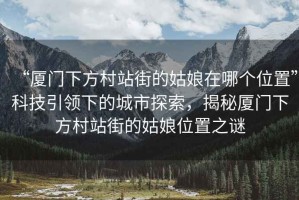 “廈門下方村站街的姑娘在哪個(gè)位置”科技引領(lǐng)下的城市探索，揭秘廈門下方村站街的姑娘位置之謎