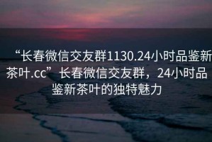 “長春微信交友群1130.24小時品鑒新茶葉.cc”長春微信交友群，24小時品鑒新茶葉的獨(dú)特魅力