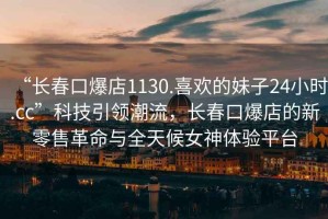 “長春口爆店1130.喜歡的妹子24小時.cc”科技引領(lǐng)潮流，長春口爆店的新零售革命與全天候女神體驗平臺