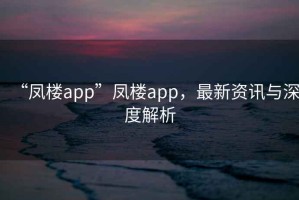 “鳳樓app”鳳樓app，最新資訊與深度解析