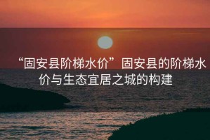 “固安縣階梯水價”固安縣的階梯水價與生態(tài)宜居之城的構(gòu)建