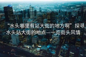 “水頭哪里有站大街的地方啊”探尋水頭站大街的地點(diǎn)—一覽街頭風(fēng)情