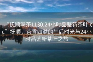 “撫順喝茶1130.24小時品鑒新茶葉.cc”撫順，茶香四溢的午后時光與24小時品鑒新茶葉之旅