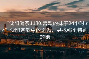 “沈陽(yáng)喝茶1130.喜歡的妹子24小時(shí).cc”沈陽(yáng)茶韻中的邂逅，尋找那個(gè)特別的她
