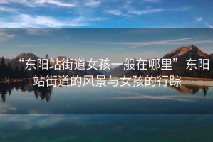 “東陽(yáng)站街道女孩一般在哪里”東陽(yáng)站街道的風(fēng)景與女孩的行蹤