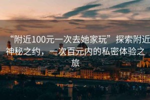 “附近100元一次去她家玩”探索附近神秘之約，一次百元內(nèi)的私密體驗(yàn)之旅