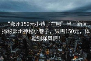 “鄞州150元小巷子在哪”當日新聞，揭秘鄞州神秘小巷子，只需150元，體驗別樣風情！