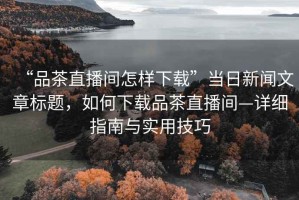 “品茶直播間怎樣下載”當(dāng)日新聞文章標(biāo)題，如何下載品茶直播間—詳細(xì)指南與實(shí)用技巧