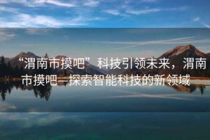 “渭南市摸吧”科技引領(lǐng)未來(lái)，渭南市摸吧—探索智能科技的新領(lǐng)域