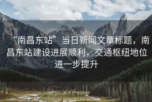 “南昌東站”當日新聞文章標題，南昌東站建設進展順利，交通樞紐地位進一步提升