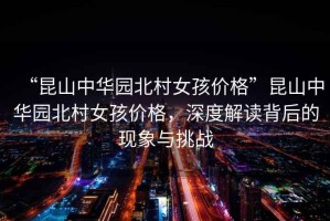 “昆山中華園北村女孩價格”昆山中華園北村女孩價格，深度解讀背后的現(xiàn)象與挑戰(zhàn)