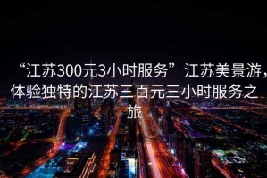 “江蘇300元3小時服務”江蘇美景游，體驗獨特的江蘇三百元三小時服務之旅