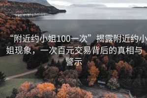 “附近約小姐100一次”揭露附近約小姐現(xiàn)象，一次百元交易背后的真相與警示