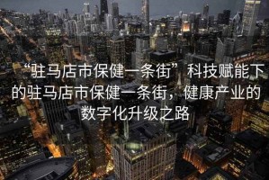 “駐馬店市保健一條街”科技賦能下的駐馬店市保健一條街，健康產(chǎn)業(yè)的數(shù)字化升級(jí)之路