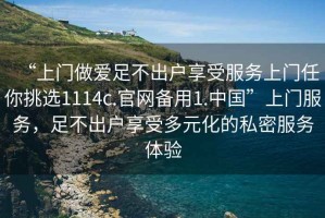 “上門做愛足不出戶享受服務(wù)上門任你挑選1114c.官網(wǎng)備用1.中國”上門服務(wù)，足不出戶享受多元化的私密服務(wù)體驗