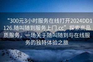 “300元3小時(shí)服務(wù)在線打開(kāi)2024DD1126.隨叫隨到服務(wù)上門(mén).cc”探索高品質(zhì)服務(wù)，一場(chǎng)關(guān)于隨叫隨到與在線服務(wù)的獨(dú)特體驗(yàn)之旅