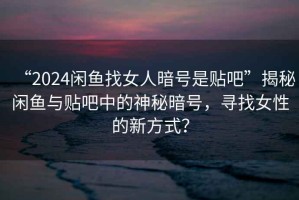 “2024閑魚找女人暗號(hào)是貼吧”揭秘閑魚與貼吧中的神秘暗號(hào)，尋找女性的新方式？