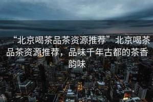 “北京喝茶品茶資源推薦”北京喝茶品茶資源推薦，品味千年古都的茶香韻味