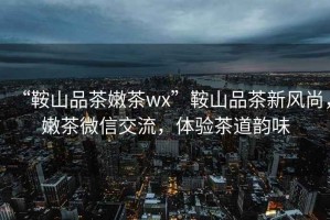 “鞍山品茶嫩茶wx”鞍山品茶新風(fēng)尚，嫩茶微信交流，體驗(yàn)茶道韻味