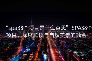 “spa38個(gè)項(xiàng)目是什么意思”SPA38個(gè)項(xiàng)目，深度解讀與自然美景的融合