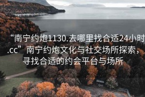 “南寧約炮1130.去哪里找合適24小時(shí).cc”南寧約炮文化與社交場(chǎng)所探索，尋找合適的約會(huì)平臺(tái)與場(chǎng)所