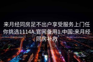 來月經(jīng)同房足不出戶享受服務(wù)上門任你挑選1114A.官網(wǎng)備用1.中國:來月經(jīng)同房補(bǔ)救