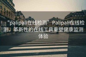 “palipali在線檢測”Palipali在線檢測，革新性的在線工具重塑健康監(jiān)測體驗