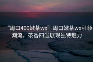 “周口400嫩茶wx”周口嫩茶wx引領(lǐng)潮流，茶香四溢展現(xiàn)獨(dú)特魅力