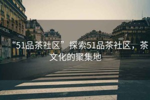 “51品茶社區(qū)”探索51品茶社區(qū)，茶文化的聚集地