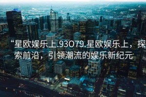 “星歐娛樂(lè)上.93O79.星歐娛樂(lè)上，探索前沿，引領(lǐng)潮流的娛樂(lè)新紀(jì)元