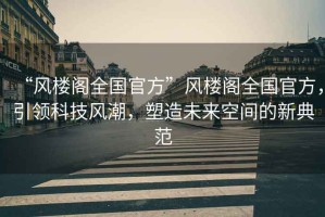 “風(fēng)樓閣全國(guó)官方”風(fēng)樓閣全國(guó)官方，引領(lǐng)科技風(fēng)潮，塑造未來空間的新典范