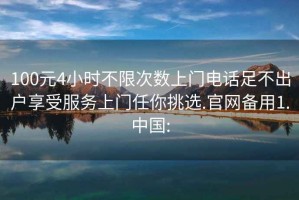 100元4小時不限次數(shù)上門電話足不出戶享受服務上門任你挑選.官網備用1.中國:
