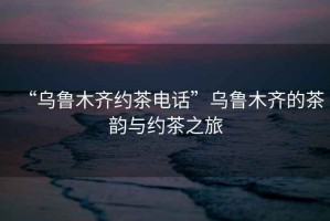 “烏魯木齊約茶電話”烏魯木齊的茶韻與約茶之旅