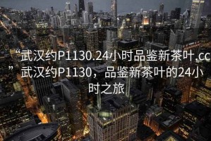 “武漢約P1130.24小時(shí)品鑒新茶葉.cc”武漢約P1130，品鑒新茶葉的24小時(shí)之旅
