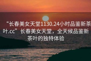 “長春美女天堂1130.24小時(shí)品鑒新茶葉.cc”長春美女天堂，全天候品鑒新茶葉的獨(dú)特體驗(yàn)