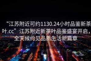 “江蘇附近可約1130.24小時(shí)品鑒新茶葉.cc”江蘇附近新茶葉品鑒盛宴開(kāi)啟，全天候約見(jiàn)品質(zhì)生活新篇章