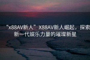 “x88AV新人”X88AV新人崛起，探索新一代娛樂力量的璀璨新星