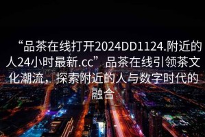“品茶在線打開2024DD1124.附近的人24小時最新.cc”品茶在線引領(lǐng)茶文化潮流，探索附近的人與數(shù)字時代的融合