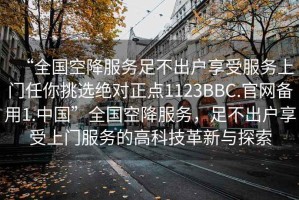 “全國空降服務(wù)足不出戶享受服務(wù)上門任你挑選絕對正點1123BBC.官網(wǎng)備用1.中國”全國空降服務(wù)，足不出戶享受上門服務(wù)的高科技革新與探索