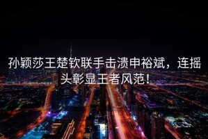 孫穎莎王楚欽聯(lián)手擊潰申裕斌，連搖頭彰顯王者風(fēng)范！